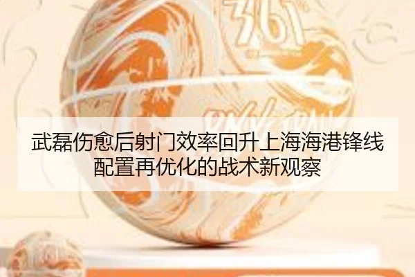 武磊伤愈后射门效率回升上海海港锋线配置再优化的战术新观察